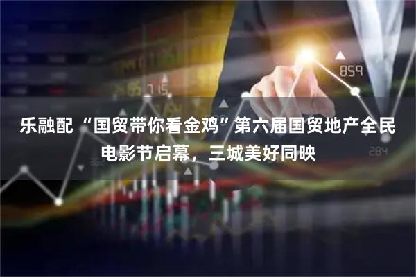 乐融配 “国贸带你看金鸡”第六届国贸地产全民电影节启幕，三城美好同映