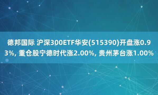 德邦国际 沪深300ETF华安(515390)开盘涨0.93%, 重仓股宁德时代涨2.00%, 贵州茅台涨1.00%