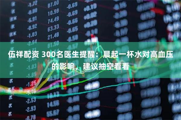 伍祥配资 300名医生提醒：晨起一杯水对高血压的影响，建议抽空看看