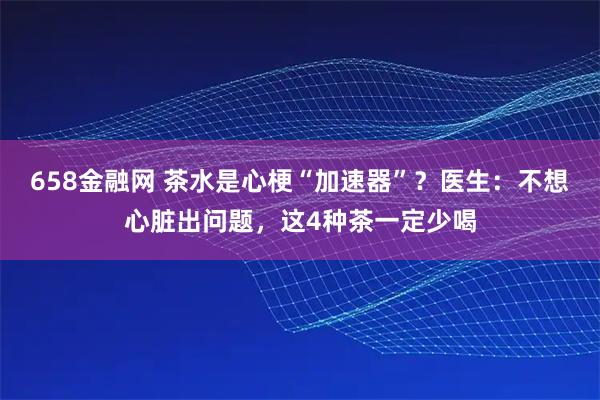 658金融网 茶水是心梗“加速器”？医生：不想心脏出问题，这4种茶一定少喝