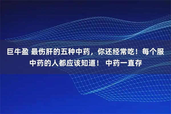 巨牛盈 最伤肝的五种中药，你还经常吃！每个服中药的人都应该知道！ 中药一直存