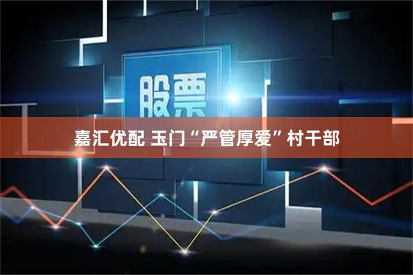 嘉汇优配 玉门“严管厚爱”村干部