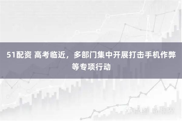 51配资 高考临近，多部门集中开展打击手机作弊等专项行动