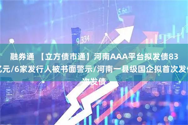 融券通 【立方债市通】河南AAA平台拟发债83亿元/6家发行人被书面警示/河南一县级国企拟首次发债