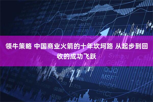 领牛策略 中国商业火箭的十年坎坷路 从起步到回收的成功飞跃