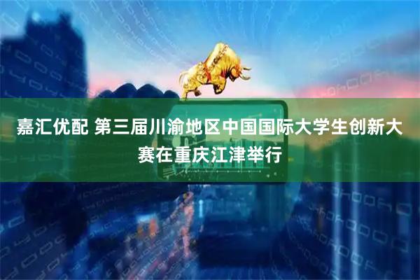 嘉汇优配 第三届川渝地区中国国际大学生创新大赛在重庆江津举行