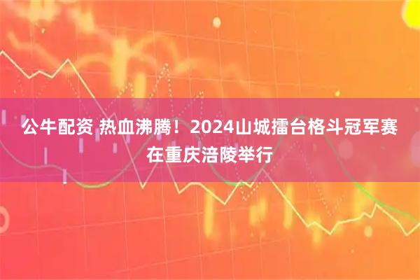 公牛配资 热血沸腾！2024山城擂台格斗冠军赛在重庆涪陵举行