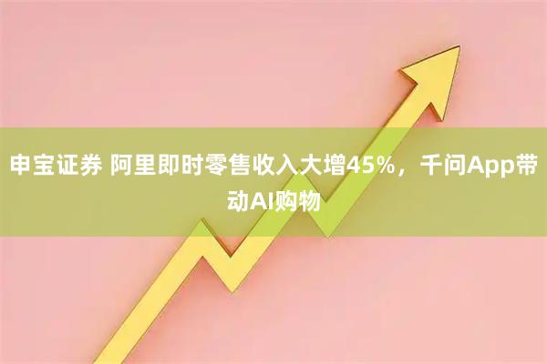 申宝证券 阿里即时零售收入大增45%，千问App带动AI购物