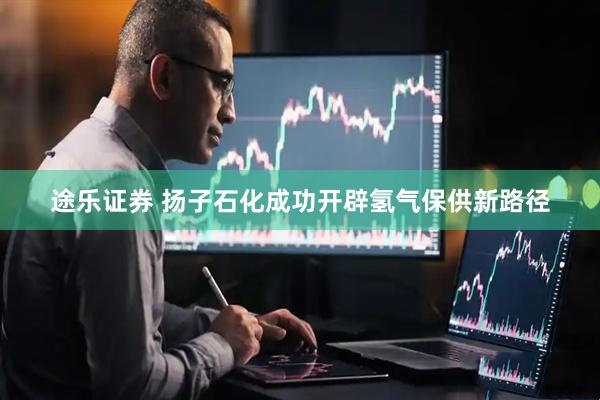 途乐证券 扬子石化成功开辟氢气保供新路径