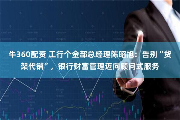 牛360配资 工行个金部总经理陈昭旭：告别“货架代销”，银行财富管理迈向顾问式服务